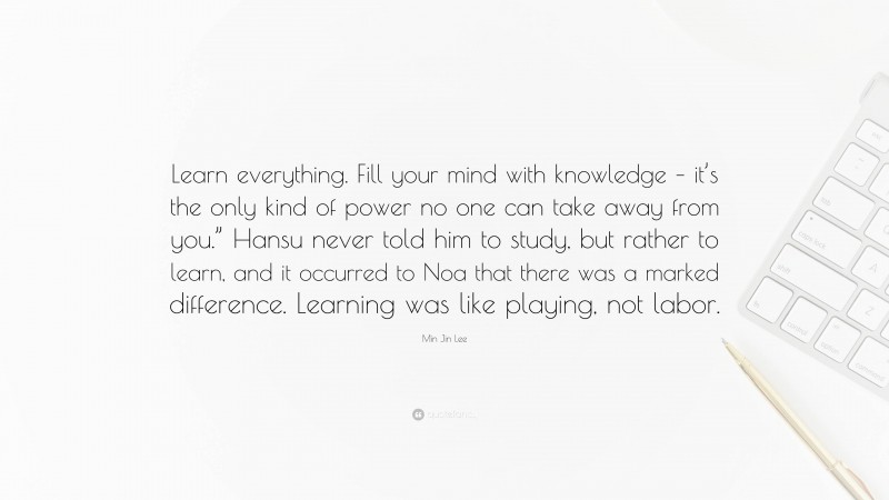 Min Jin Lee Quote: “Learn everything. Fill your mind with knowledge – it’s the only kind of power no one can take away from you.” Hansu never told him to study, but rather to learn, and it occurred to Noa that there was a marked difference. Learning was like playing, not labor.”