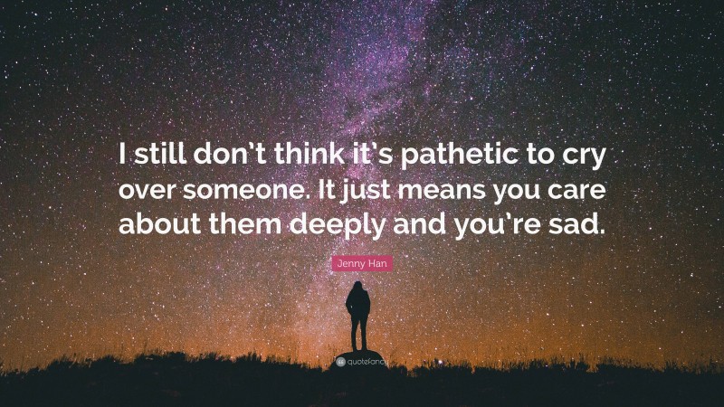 Jenny Han Quote: “I still don’t think it’s pathetic to cry over someone. It just means you care about them deeply and you’re sad.”