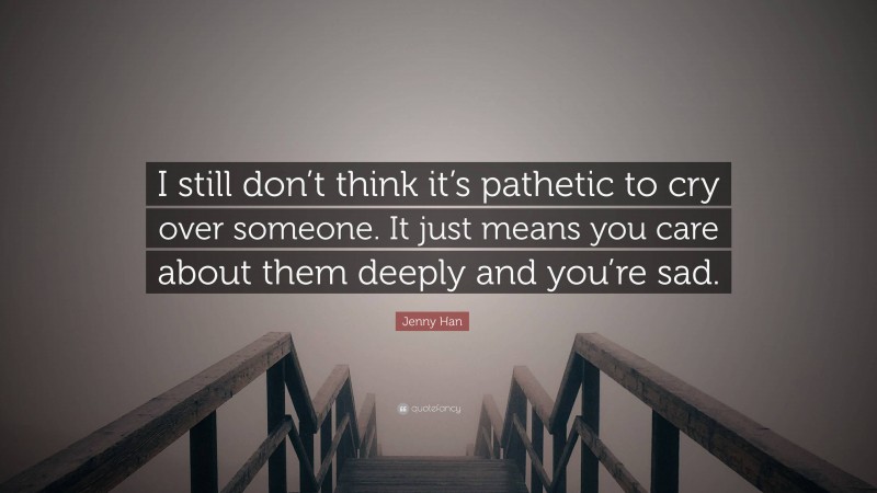 Jenny Han Quote: “I still don’t think it’s pathetic to cry over someone. It just means you care about them deeply and you’re sad.”