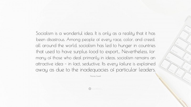 Thomas Sowell Quote: “Socialism is a wonderful idea. It is only as a reality that it has been disastrous. Among people of every race, color, and creed, all around the world, socialism has led to hunger in countries that used to have surplus food to export... Nevertheless, for many of those who deal primarily in ideas, socialism remains an attractive idea – in fact, seductive. Its every failure is explained away as due to the inadequacies of particular leaders.”