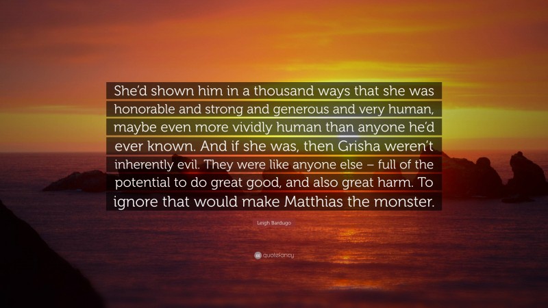 Leigh Bardugo Quote: “She’d shown him in a thousand ways that she was honorable and strong and generous and very human, maybe even more vividly human than anyone he’d ever known. And if she was, then Grisha weren’t inherently evil. They were like anyone else – full of the potential to do great good, and also great harm. To ignore that would make Matthias the monster.”