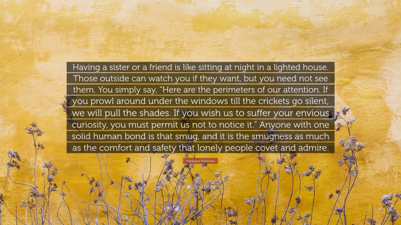 Marilynne Robinson Quote: “Having a sister or a friend is like sitting at night in a lighted house. Those outside can watch you if they want, but you need not see them. You simply say, “Here are the perimeters of our attention. If you prowl around under the windows till the crickets go silent, we will pull the shades. If you wish us to suffer your envious curiosity, you must permit us not to notice it.” Anyone with one solid human bond is that smug, and it is the smugness as much as the comfort and safety that lonely people covet and admire.”