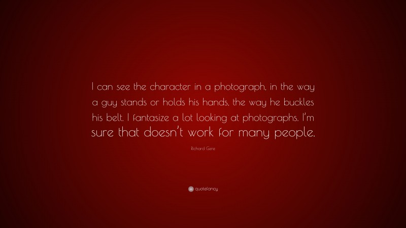 Richard Gere Quote: “I can see the character in a photograph, in the way a guy stands or holds his hands, the way he buckles his belt. I fantasize a lot looking at photographs. I’m sure that doesn’t work for many people.”