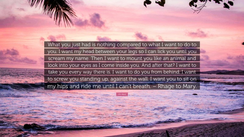 J.R. Ward Quote: “What you just had is nothing compared to what I want to do to you. I want my head between your legs so I can lick you until you scream my name. Then I want to mount you like an animal and look into your eyes as I come inside you. And after that? I want to take you every way there is. I want to do you from behind. I want to screw you standing up, against the wall. I want you to sit on my hips and ride me until I can’t breath. – Rhage to Mary.”