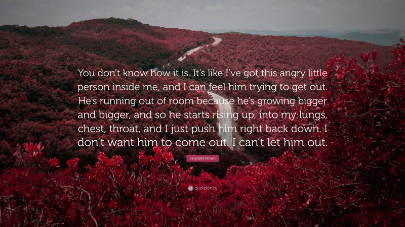 Jennifer Niven Quote: “You don’t know how it is. It’s like I’ve got this angry little person inside me, and I can feel him trying to get out. He’s running out of room because he’s growing bigger and bigger, and so he starts rising up, into my lungs, chest, throat, and I just push him right back down. I don’t want him to come out. I can’t let him out.”