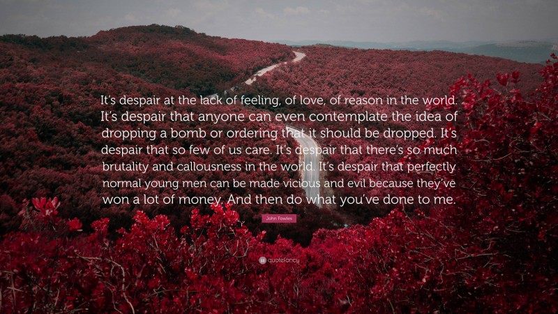 John Fowles Quote: “It’s despair at the lack of feeling, of love, of reason in the world. It’s despair that anyone can even contemplate the idea of dropping a bomb or ordering that it should be dropped. It’s despair that so few of us care. It’s despair that there’s so much brutality and callousness in the world. It’s despair that perfectly normal young men can be made vicious and evil because they’ve won a lot of money. And then do what you’ve done to me.”