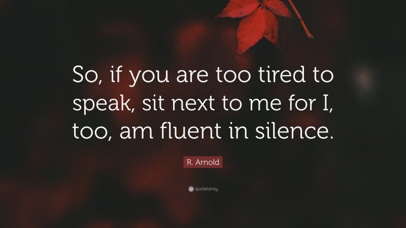 R. Arnold Quote: “So, if you are too tired to speak, sit next to me for I, too, am fluent in silence.”