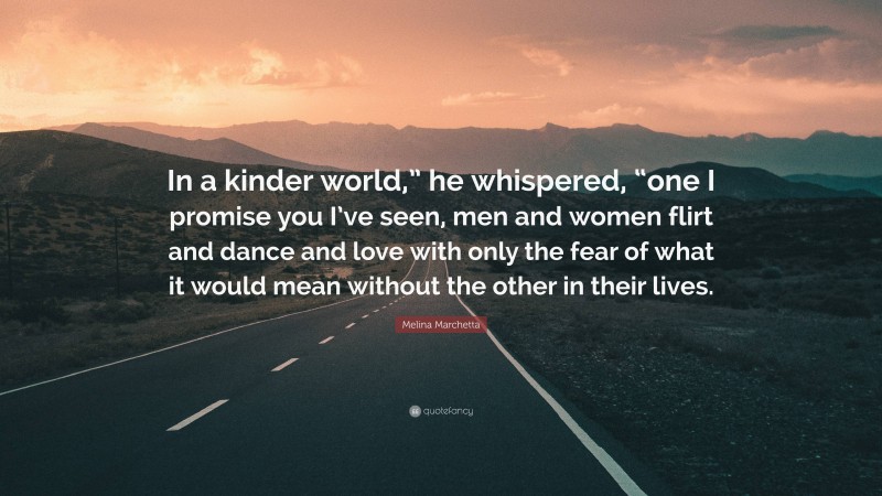 Melina Marchetta Quote: “In a kinder world,” he whispered, “one I promise you I’ve seen, men and women flirt and dance and love with only the fear of what it would mean without the other in their lives.”