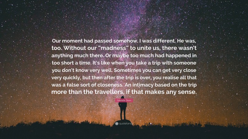 Gabrielle Zevin Quote: “Our moment had passed somehow. I was different. He was, too. Without our “madness” to unite us, there wasn’t anything much there. Or maybe too much had happened in too short a time. It’s like when you take a trip with someone you don’t know very well. Sometimes you can get very close very quickly, but then after the trip is over, you realise all that was a false sort of closeness. An intimacy based on the trip more than the travellers, if that makes any sense.”