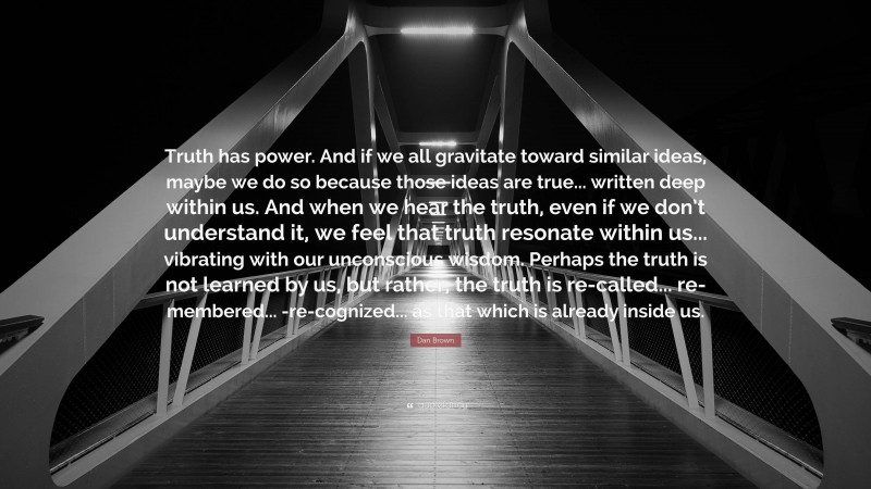 Dan Brown Quote: “Truth has power. And if we all gravitate toward similar ideas, maybe we do so because those ideas are true... written deep within us. And when we hear the truth, even if we don’t understand it, we feel that truth resonate within us... vibrating with our unconscious wisdom. Perhaps the truth is not learned by us, but rather, the truth is re-called... re-membered... -re-cognized... as that which is already inside us.”