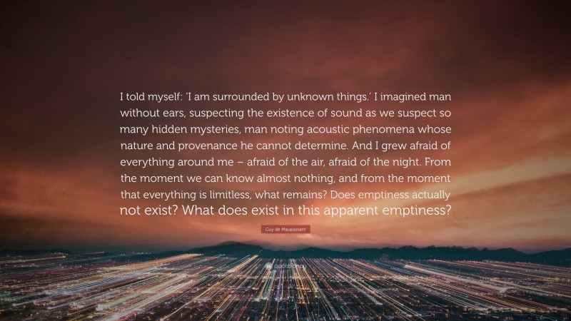 Guy de Maupassant Quote: “I told myself: ‘I am surrounded by unknown things.’ I imagined man without ears, suspecting the existence of sound as we suspect so many hidden mysteries, man noting acoustic phenomena whose nature and provenance he cannot determine. And I grew afraid of everything around me – afraid of the air, afraid of the night. From the moment we can know almost nothing, and from the moment that everything is limitless, what remains? Does emptiness actually not exist? What does exist in this apparent emptiness?”