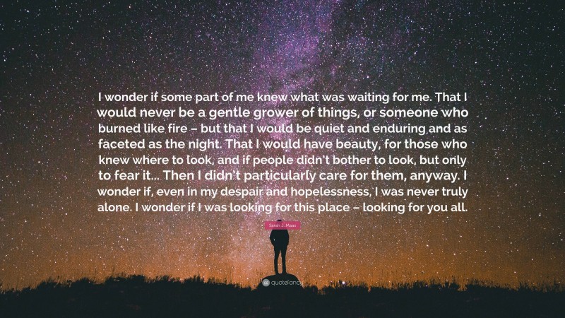 Sarah J. Maas Quote: “I wonder if some part of me knew what was waiting for me. That I would never be a gentle grower of things, or someone who burned like fire – but that I would be quiet and enduring and as faceted as the night. That I would have beauty, for those who knew where to look, and if people didn’t bother to look, but only to fear it... Then I didn’t particularly care for them, anyway. I wonder if, even in my despair and hopelessness, I was never truly alone. I wonder if I was looking for this place – looking for you all.”