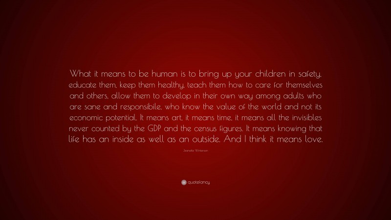 Jeanette Winterson Quote: “What it means to be human is to bring up your children in safety, educate them, keep them healthy, teach them how to care for themselves and others, allow them to develop in their own way among adults who are sane and responsibile, who know the value of the world and not its economic potential. It means art, it means time, it means all the invisibles never counted by the GDP and the census figures. It means knowing that life has an inside as well as an outside. And I think it means love.”