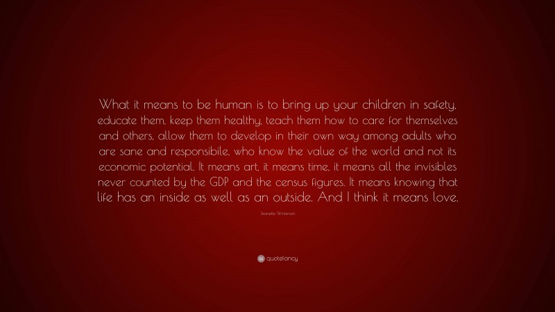 Jeanette Winterson Quote: “What it means to be human is to bring up your children in safety, educate them, keep them healthy, teach them how to care for themselves and others, allow them to develop in their own way among adults who are sane and responsibile, who know the value of the world and not its economic potential. It means art, it means time, it means all the invisibles never counted by the GDP and the census figures. It means knowing that life has an inside as well as an outside. And I think it means love.”