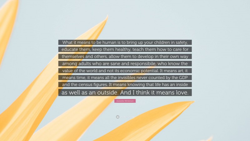 Jeanette Winterson Quote: “What it means to be human is to bring up your children in safety, educate them, keep them healthy, teach them how to care for themselves and others, allow them to develop in their own way among adults who are sane and responsibile, who know the value of the world and not its economic potential. It means art, it means time, it means all the invisibles never counted by the GDP and the census figures. It means knowing that life has an inside as well as an outside. And I think it means love.”