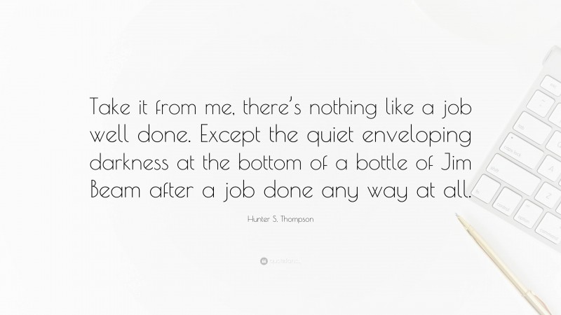 Hunter S. Thompson Quote: “Take it from me, there’s nothing like a job well done. Except the quiet enveloping darkness at the bottom of a bottle of Jim Beam after a job done any way at all.”