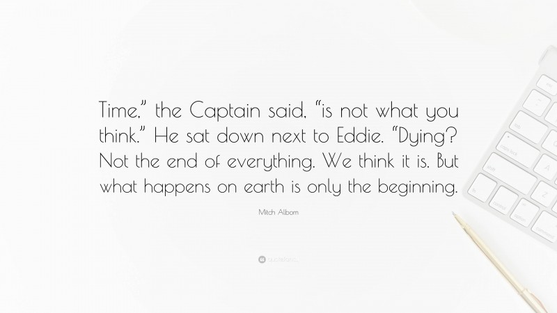 Mitch Albom Quote: “Time,” the Captain said, “is not what you think.” He sat down next to Eddie. “Dying? Not the end of everything. We think it is. But what happens on earth is only the beginning.”