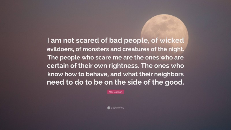 Neil Gaiman Quote: “I am not scared of bad people, of wicked evildoers, of monsters and creatures of the night. The people who scare me are the ones who are certain of their own rightness. The ones who know how to behave, and what their neighbors need to do to be on the side of the good.”