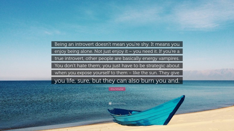 Amy Schumer Quote: “Being an introvert doesn’t mean you’re shy. It means you enjoy being alone. Not just enjoy it – you need it. If you’re a true introvert, other people are basically energy vampires. You don’t hate them; you just have to be strategic about when you expose yourself to them – like the sun. They give you life, sure, but they can also burn you and.”