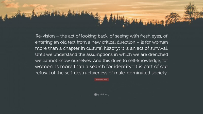 Adrienne Rich Quote: “Re-vision – the act of looking back, of seeing with fresh eyes, of entering an old text from a new critical direction – is for woman more than a chapter in cultural history: it is an act of survival. Until we understand the assumptions in which we are drenched we cannot know ourselves. And this drive to self-knowledge, for women, is more than a search for identity: it is part of our refusal of the self-destructiveness of male-dominated society.”