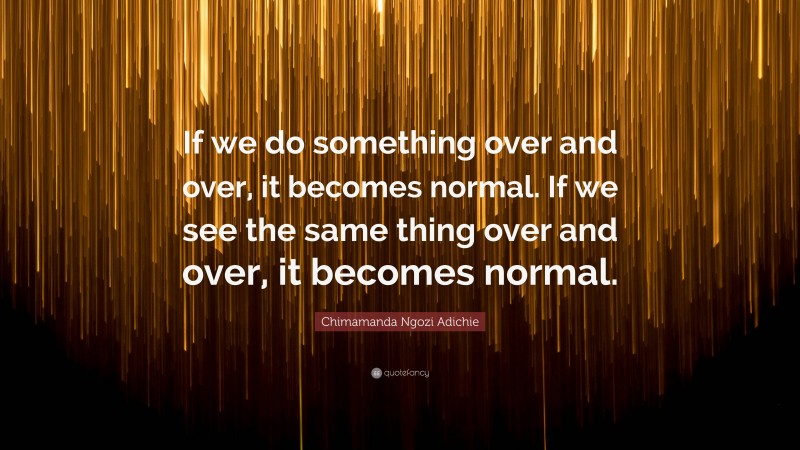 Chimamanda Ngozi Adichie Quote: “If we do something over and over, it becomes normal. If we see the same thing over and over, it becomes normal.”