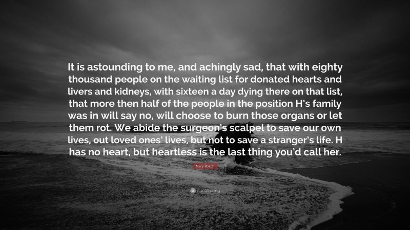 Mary Roach Quote: “It is astounding to me, and achingly sad, that with eighty thousand people on the waiting list for donated hearts and livers and kidneys, with sixteen a day dying there on that list, that more then half of the people in the position H’s family was in will say no, will choose to burn those organs or let them rot. We abide the surgeon’s scalpel to save our own lives, out loved ones’ lives, but not to save a stranger’s life. H has no heart, but heartless is the last thing you’d call her.”