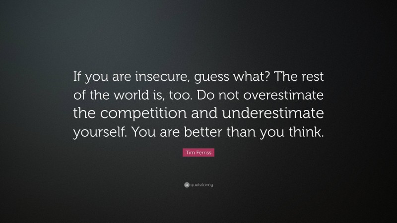 Tim Ferriss Quote: “If you are insecure, guess what? The rest of the world is, too. Do not overestimate the competition and underestimate yourself. You are better than you think.”