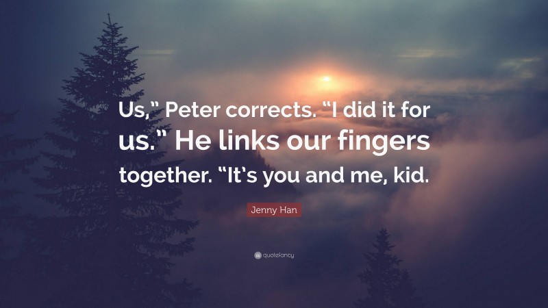 Jenny Han Quote: “Us,” Peter corrects. “I did it for us.” He links our fingers together. “It’s you and me, kid.”