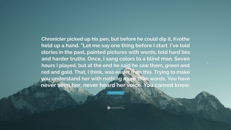 Patrick Rothfuss Quote: “Chronicler picked up his pen, but before he could dip it, Kvothe held up a hand. “Let me say one thing before I start. I’ve told stories in the past, painted pictures with words, told hard lies and harder truths. Once, I sang colors to a blind man. Seven hours I played, but at the end he said he saw them, green and red and gold. That, I think, was easier than this. Trying to make you understand her with nothing more than words. You have never seen her, never heard her voice. You cannot know.”