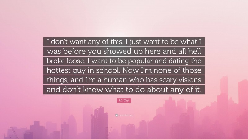 P.C. Cast Quote: “I don’t want any of this. I just want to be what I was before you showed up here and all hell broke loose. I want to be popular and dating the hottest guy in school. Now I’m none of those things, and I’m a human who has scary visions and don’t know what to do about any of it.”