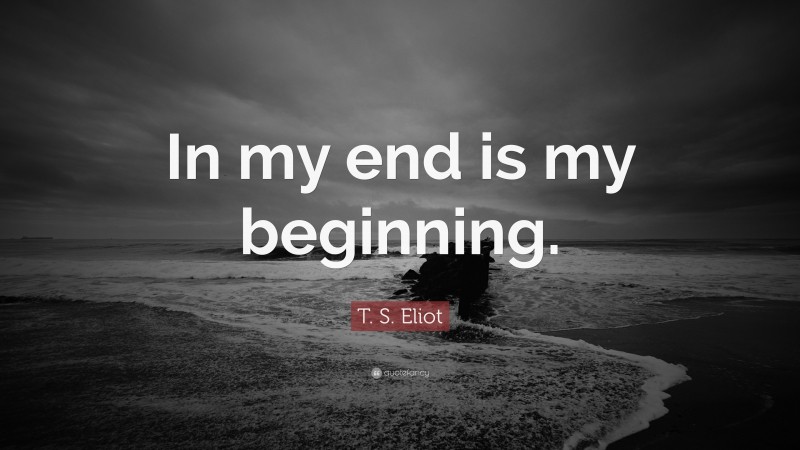 T. S. Eliot Quote: “In my end is my beginning.”