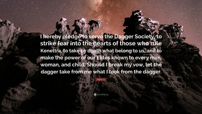 Marie Lu Quote: “I hereby pledge to serve the Dagger Society, to strike fear into the hearts of those who rule Kenettra, to take by death what belong to us, and to make the power of our Elites known to every man, woman, and child. Should I break my vow, let the dagger take from me what I took from the dagger.”