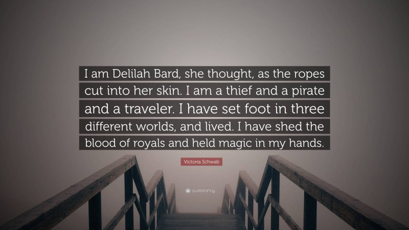 Victoria Schwab Quote: “I am Delilah Bard, she thought, as the ropes cut into her skin. I am a thief and a pirate and a traveler. I have set foot in three different worlds, and lived. I have shed the blood of royals and held magic in my hands.”