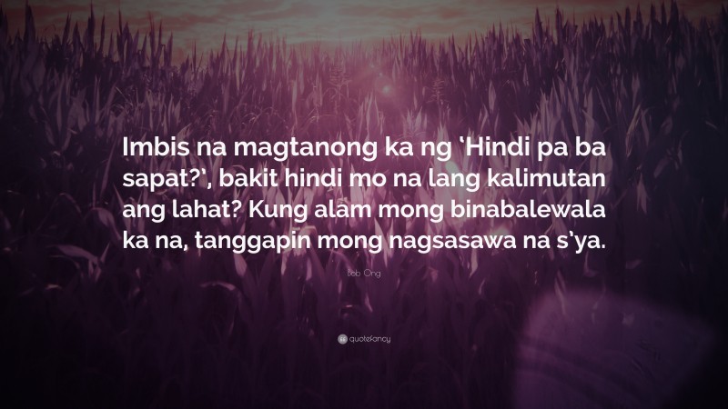 Bob Ong Quote: “Imbis na magtanong ka ng ‘Hindi pa ba sapat?’, bakit hindi mo na lang kalimutan ang lahat? Kung alam mong binabalewala ka na, tanggapin mong nagsasawa na s’ya.”