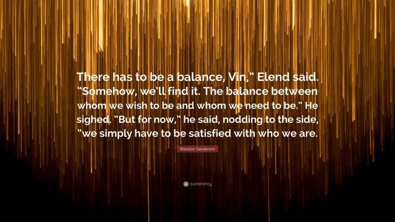 Brandon Sanderson Quote: “There has to be a balance, Vin,” Elend said. “Somehow, we’ll find it. The balance between whom we wish to be and whom we need to be.” He sighed. “But for now,” he said, nodding to the side, “we simply have to be satisfied with who we are.”