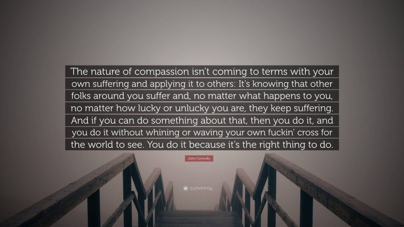 John Connolly Quote: “The nature of compassion isn’t coming to terms with your own suffering and applying it to others: It’s knowing that other folks around you suffer and, no matter what happens to you, no matter how lucky or unlucky you are, they keep suffering. And if you can do something about that, then you do it, and you do it without whining or waving your own fuckin’ cross for the world to see. You do it because it’s the right thing to do.”