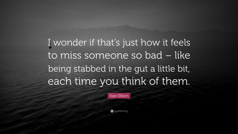 Kate Ellison Quote: “I wonder if that’s just how it feels to miss someone so bad – like being stabbed in the gut a little bit, each time you think of them.”