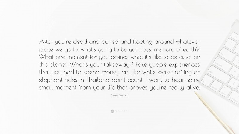 Douglas Coupland Quote: “After you’re dead and buried and floating around whatever place we go to, what’s going to be your best memory of earth? What one moment for you defines what it’s like to be alive on this planet. What’s your takeaway? Fake yuppie experiences that you had to spend money on, like white water rafting or elephant rides in Thailand don’t count. I want to hear some small moment from your life that proves you’re really alive.”