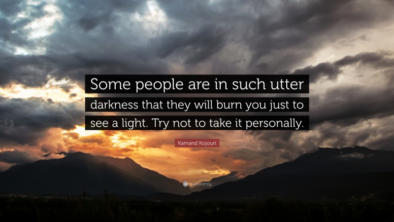 Kamand Kojouri Quote: “Some people are in such utter darkness that they will burn you just to see a light. Try not to take it personally.”