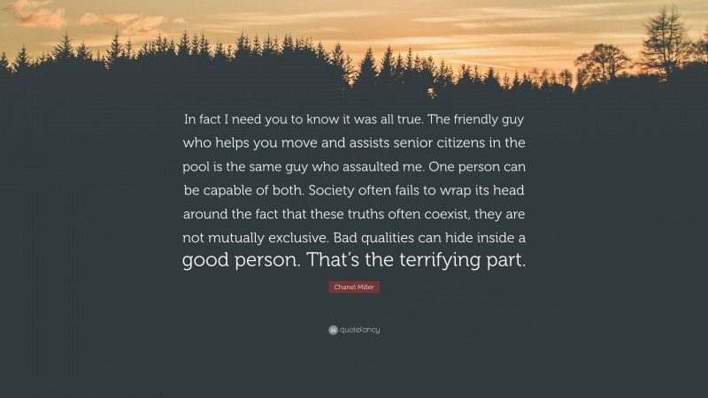 Chanel Miller Quote: “In fact I need you to know it was all true. The friendly guy who helps you move and assists senior citizens in the pool is the same guy who assaulted me. One person can be capable of both. Society often fails to wrap its head around the fact that these truths often coexist, they are not mutually exclusive. Bad qualities can hide inside a good person. That’s the terrifying part.”