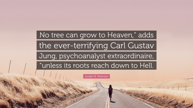 Jordan B. Peterson Quote: “No tree can grow to Heaven,” adds the ever-terrifying Carl Gustav Jung, psychoanalyst extraordinaire, “unless its roots reach down to Hell.”