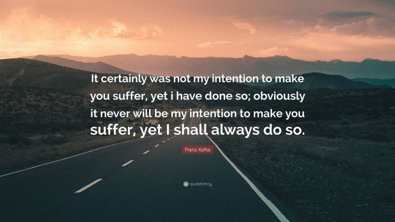 Franz Kafka Quote: “It certainly was not my intention to make you suffer, yet i have done so; obviously it never will be my intention to make you suffer, yet I shall always do so.”