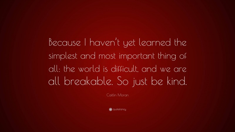Caitlin Moran Quote: “Because I haven’t yet learned the simplest and most important thing of all: the world is difficult, and we are all breakable. So just be kind.”