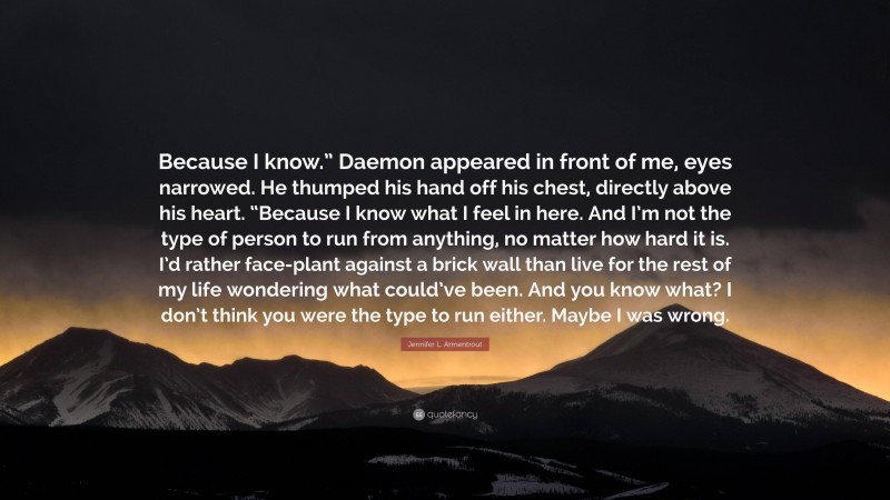 Jennifer L. Armentrout Quote: “Because I know.” Daemon appeared in front of me, eyes narrowed. He thumped his hand off his chest, directly above his heart. “Because I know what I feel in here. And I’m not the type of person to run from anything, no matter how hard it is. I’d rather face-plant against a brick wall than live for the rest of my life wondering what could’ve been. And you know what? I don’t think you were the type to run either. Maybe I was wrong.”