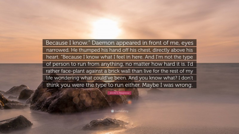 Jennifer L. Armentrout Quote: “Because I know.” Daemon appeared in front of me, eyes narrowed. He thumped his hand off his chest, directly above his heart. “Because I know what I feel in here. And I’m not the type of person to run from anything, no matter how hard it is. I’d rather face-plant against a brick wall than live for the rest of my life wondering what could’ve been. And you know what? I don’t think you were the type to run either. Maybe I was wrong.”