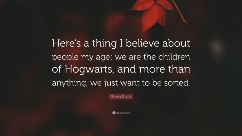 Robin Sloan Quote: “Here’s a thing I believe about people my age: we are the children of Hogwarts, and more than anything, we just want to be sorted.”