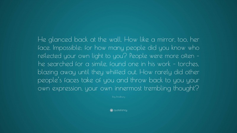Ray Bradbury Quote: “He glanced back at the wall. How like a mirror, too, her face. Impossible; for how many people did you know who reflected your own light to you? People were more often – he searched for a simile, found one in his work – torches, blazing away until they whiffed out. How rarely did other people’s faces take of you and throw back to you your own expression, your own innermost trembling thought?”