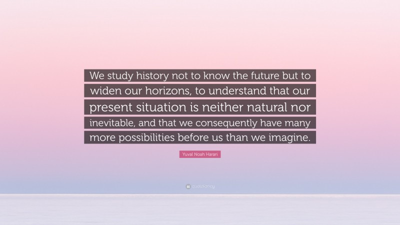 Yuval Noah Harari Quote: “We study history not to know the future but to widen our horizons, to understand that our present situation is neither natural nor inevitable, and that we consequently have many more possibilities before us than we imagine.”