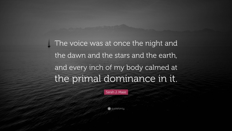 Sarah J. Maas Quote: “The voice was at once the night and the dawn and the stars and the earth, and every inch of my body calmed at the primal dominance in it.”