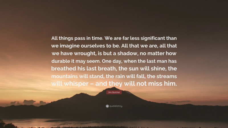 Jim Butcher Quote: “All things pass in time. We are far less significant than we imagine ourselves to be. All that we are, all that we have wrought, is but a shadow, no matter how durable it may seem. One day, when the last man has breathed his last breath, the sun will shine, the mountains will stand, the rain will fall, the streams will whisper – and they will not miss him.”